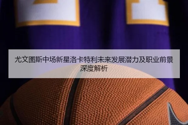 尤文图斯中场新星洛卡特利未来发展潜力及职业前景深度解析